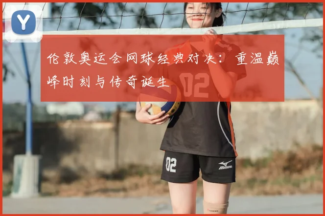 伦敦奥运会网球经典对决：重温巅峰时刻与传奇诞生