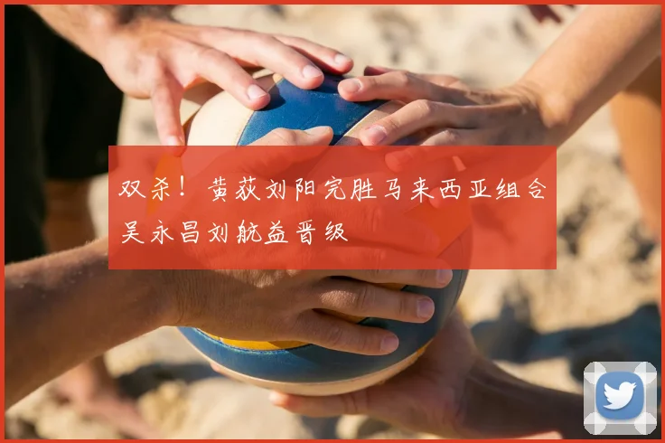 双杀！黄荻刘阳完胜马来西亚组合吴永昌刘航益晋级