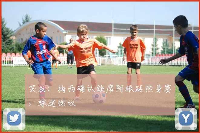 突发：梅西确认缺席阿根廷热身赛，球迷热议