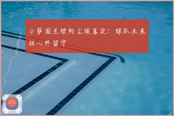 小萨国王续约尘埃落定：球队未来核心终留守