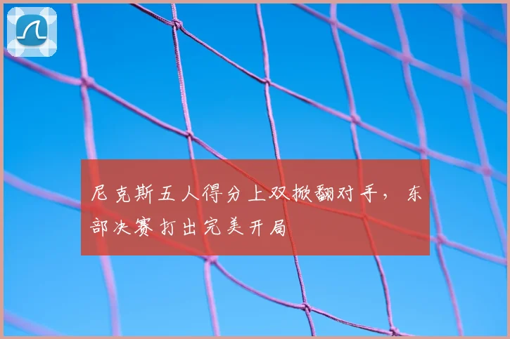 尼克斯五人得分上双掀翻对手,东部决赛打出完美开局