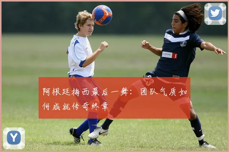 阿根廷梅西最后一舞:团队气质如何成就传奇终章