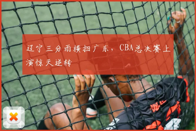 辽宁三分雨横扫广东，CBA总决赛上演惊天逆转