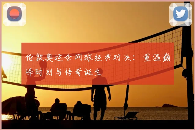 伦敦奥运会网球经典对决：重温巅峰时刻与传奇诞生