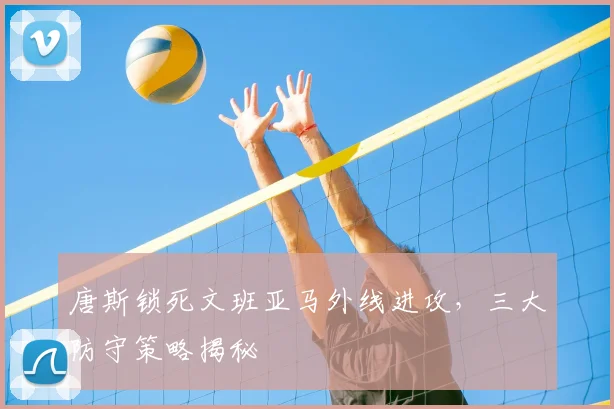 唐斯锁死文班亚马外线进攻，三大防守策略揭秘