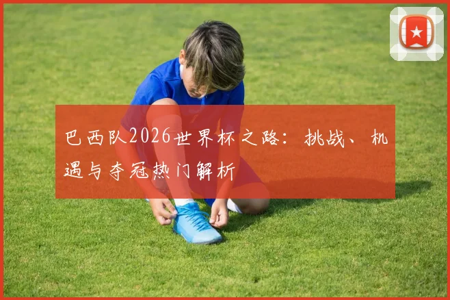 巴西队2026世界杯之路：挑战、机遇与夺冠热门解析
