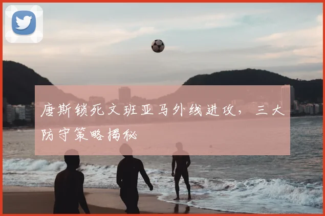 唐斯锁死文班亚马外线进攻,三大防守策略揭秘