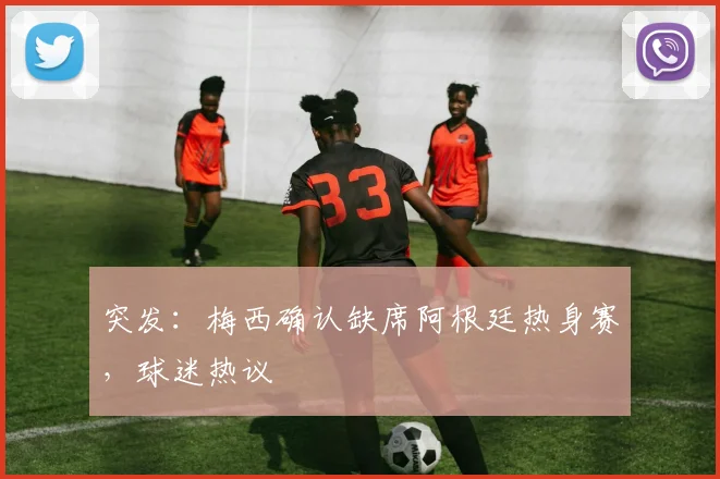 突发：梅西确认缺席阿根廷热身赛，球迷热议