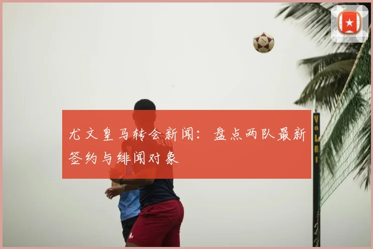 尤文皇马转会新闻:盘点两队最新签约与绯闻对象