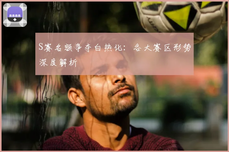 S赛名额争夺白热化:各大赛区形势深度解析